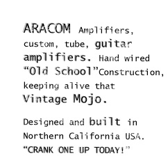 Aracom Amplifires, custom, tube, guitar amps. Hand wired "Old School" Construction, keeping alive that vintage Mojo. Designed and built in Northern CA USA. "Crank One up Today!"